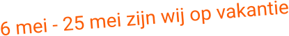 6 mei - 25 mei zijn wij op vakantie